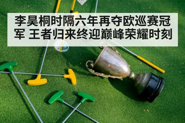 李昊桐时隔六年再夺欧巡赛冠军 王者归来终迎巅峰荣耀时刻