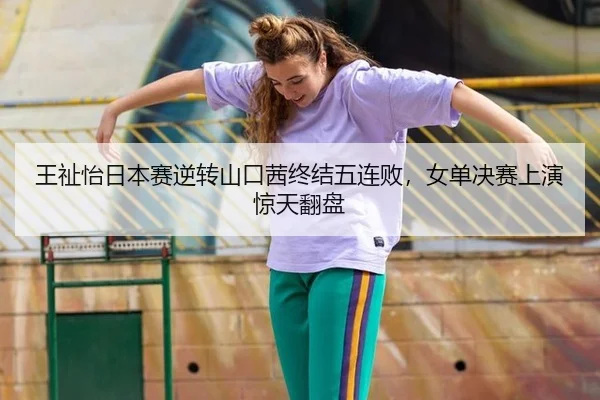 王祉怡日本赛逆转山口茜终结五连败，女单决赛上演惊天翻盘