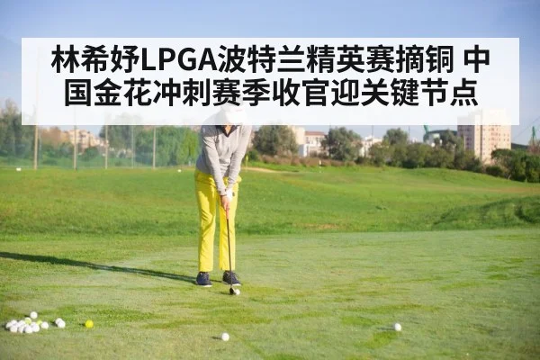 林希妤LPGA波特兰精英赛摘铜 中国金花冲刺赛季收官迎关键节点